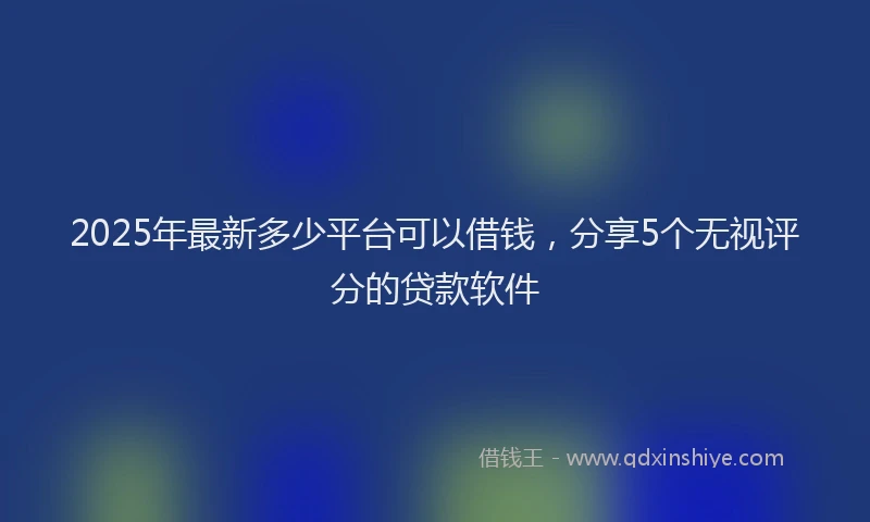 2025年最新多少平台可以借钱，分享5个无视评分的贷款软件