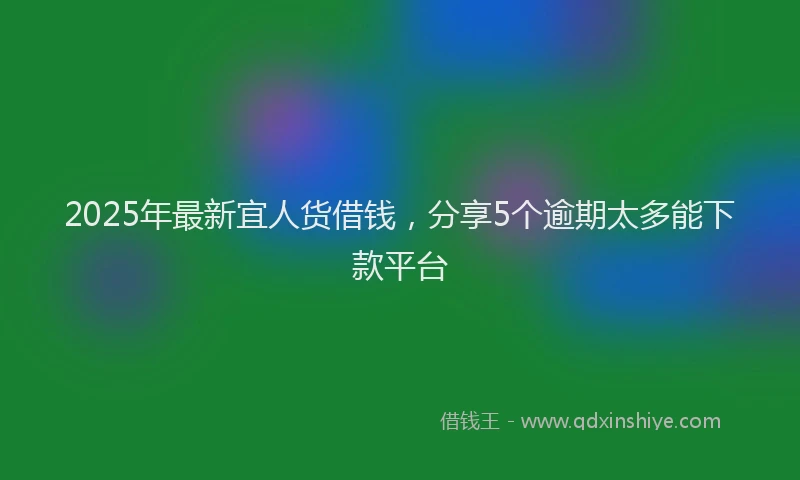 2025年最新宜人货借钱，分享5个逾期太多能下款平台