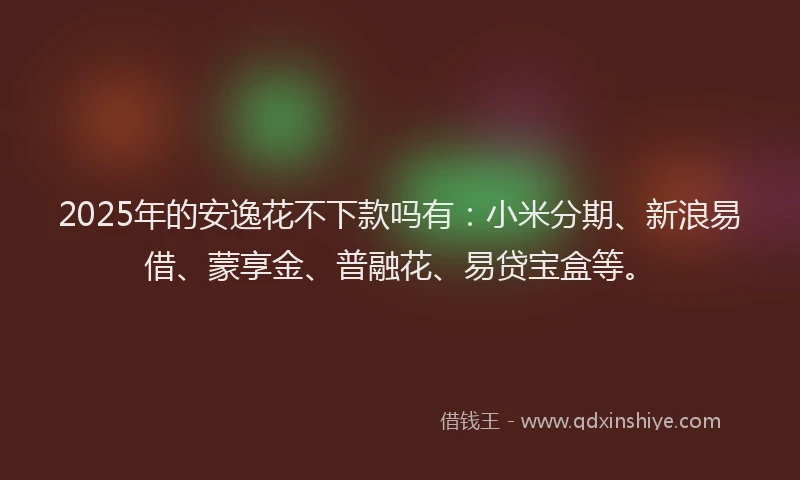 2025年的安逸花不下款吗有：小米分期、新浪易借、蒙享金、普融花、易贷宝盒等。