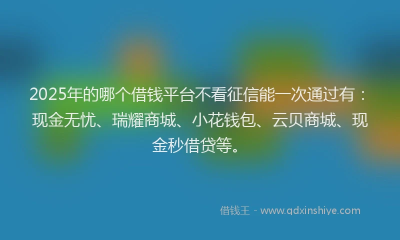 2025年的哪个借钱平台不看征信能一次通过有：现金无忧、瑞耀商城、小花钱包、云贝商城、现金秒借贷等。