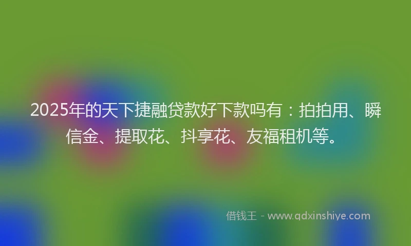 2025年的天下捷融贷款好下款吗有：拍拍用、瞬信金、提取花、抖享花、友福租机等。