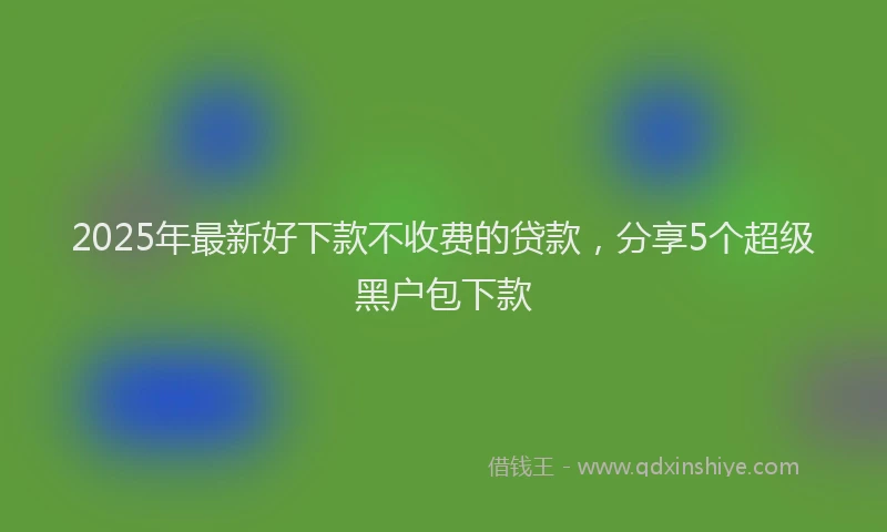 2025年最新好下款不收费的贷款，分享5个超级黑户包下款