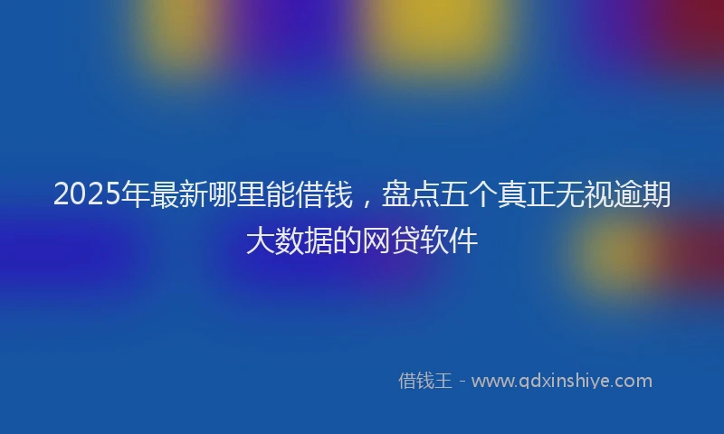 2025年最新哪里能借钱，盘点五个真正无视逾期大数据的网贷软件
