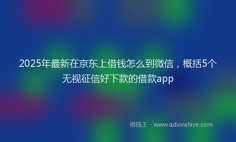 2025年最新在京东上借钱怎么到微信，概括5个无视征信好下款的借款app