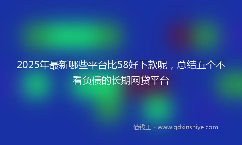 2025年最新哪些平台比58好下款呢，总结五个不看负债的长期网贷平台