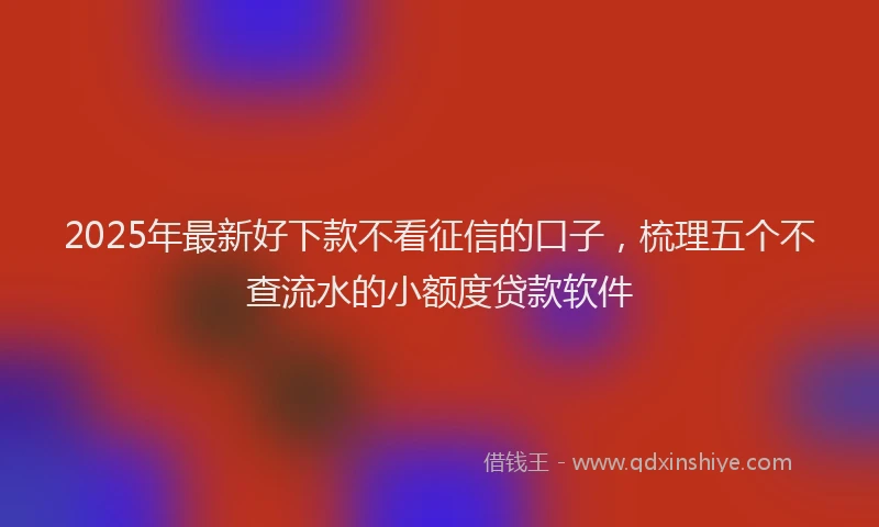 2025年最新好下款不看征信的口子，梳理五个不查流水的小额度贷款软件