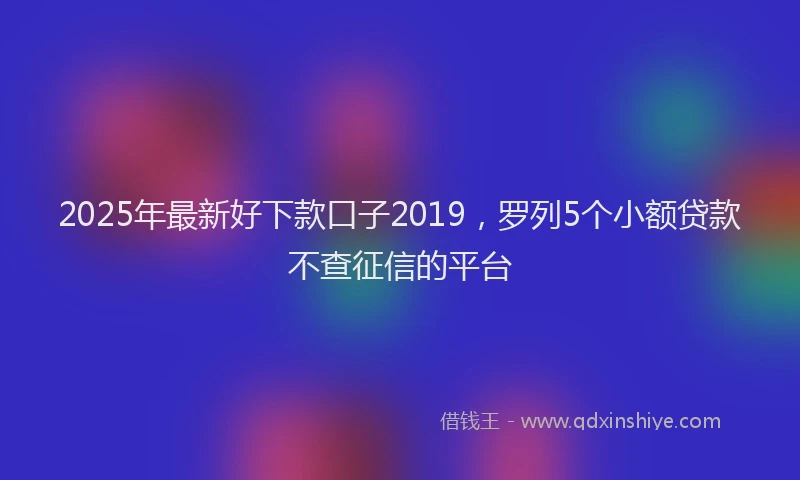 2025年最新好下款口子2019，罗列5个小额贷款不查征信的平台