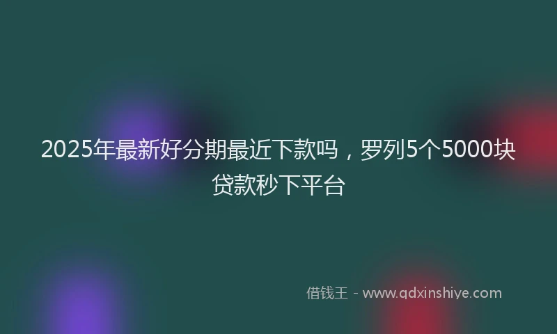 2025年最新好分期最近下款吗，罗列5个5000块贷款秒下平台