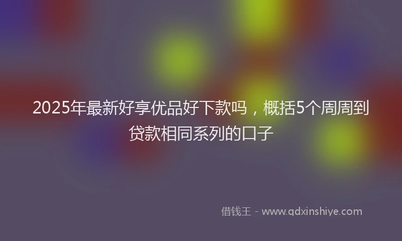 2025年最新好享优品好下款吗，概括5个周周到贷款相同系列的口子