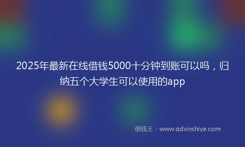 2025年最新在线借钱5000十分钟到账可以吗，归纳五个大学生可以使用的app