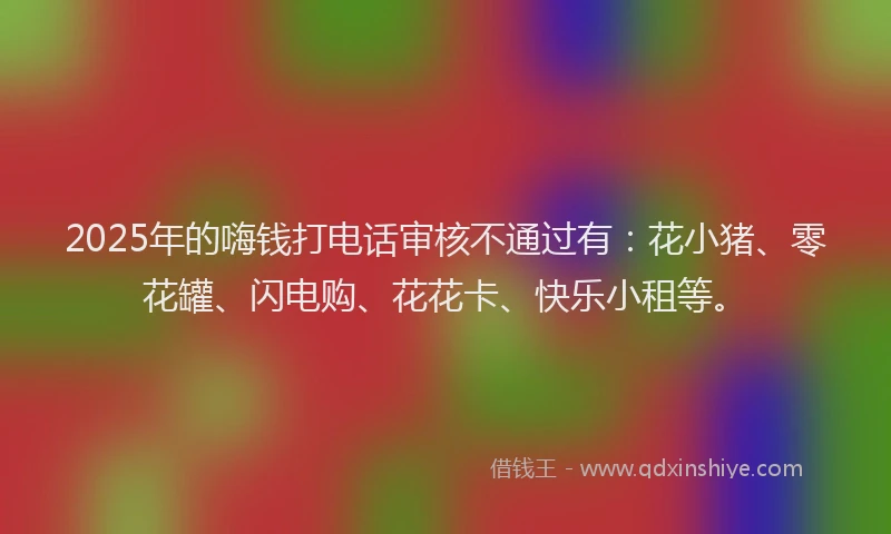 2025年的嗨钱打电话审核不通过有：花小猪、零花罐、闪电购、花花卡、快乐小租等。