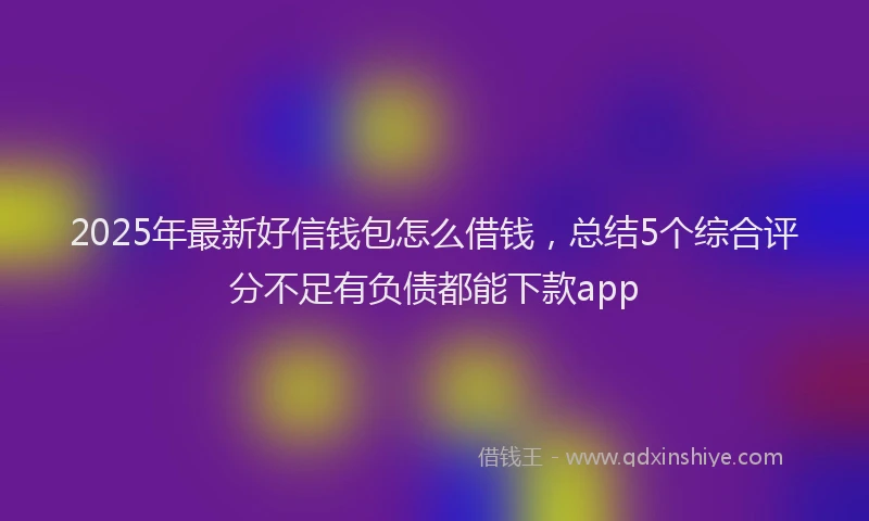 2025年最新好信钱包怎么借钱，总结5个综合评分不足有负债都能下款app