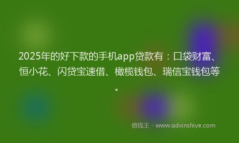 2025年的好下款的手机app贷款有：口袋财富、恒小花、闪贷宝速借、橄榄钱包、瑞信宝钱包等。