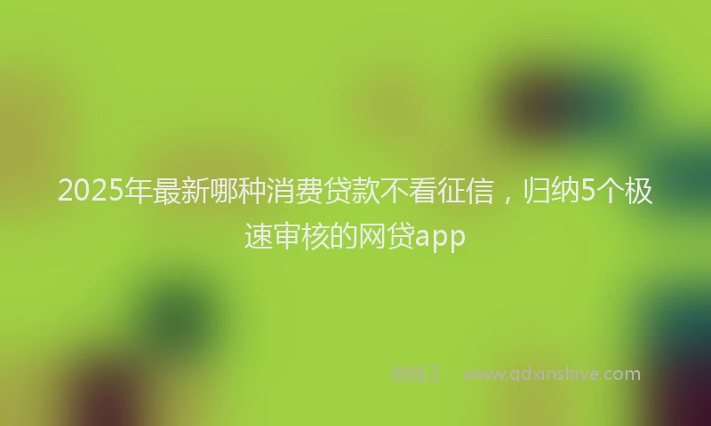 2025年最新哪种消费贷款不看征信，归纳5个极速审核的网贷app