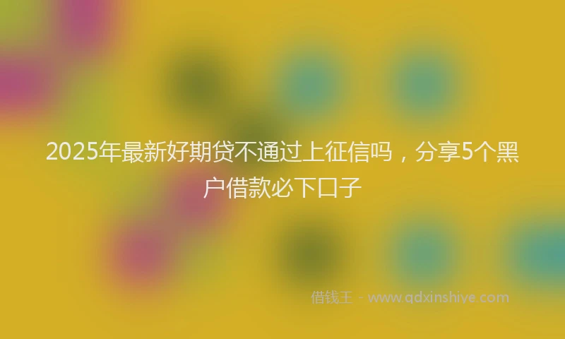 2025年最新好期贷不通过上征信吗，分享5个黑户借款必下口子