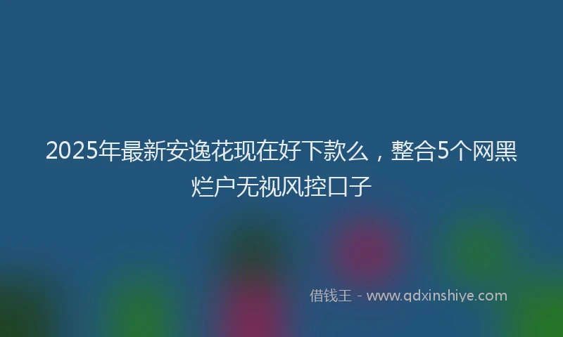 2025年最新安逸花现在好下款么，整合5个网黑烂户无视风控口子