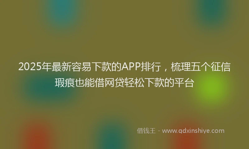 2025年最新容易下款的APP排行，梳理五个征信瑕疵也能借网贷轻松下款的平台