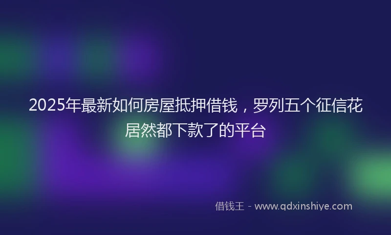 2025年最新如何房屋抵押借钱，罗列五个征信花居然都下款了的平台