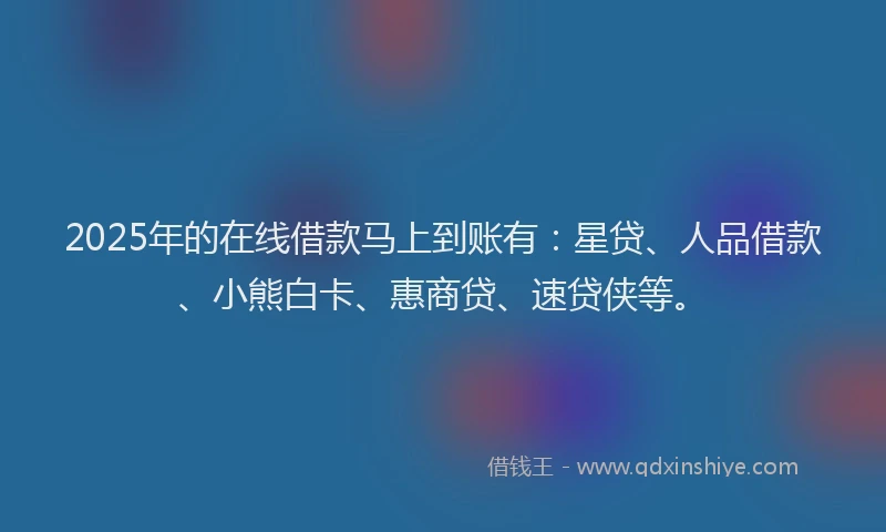 2025年的在线借款马上到账有：星贷、人品借款、小熊白卡、惠商贷、速贷侠等。