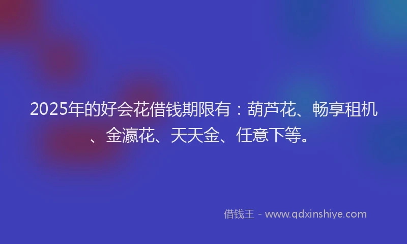 2025年的好会花借钱期限有：葫芦花、畅享租机、金瀛花、天天金、任意下等。