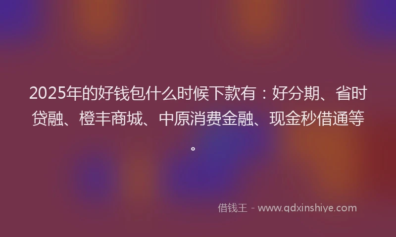 2025年的好钱包什么时候下款有：好分期、省时贷融、橙丰商城、中原消费金融、现金秒借通等。
