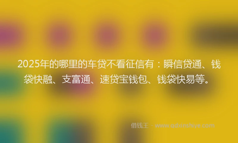 2025年的哪里的车贷不看征信有：瞬信贷通、钱袋快融、支富通、速贷宝钱包、钱袋快易等。