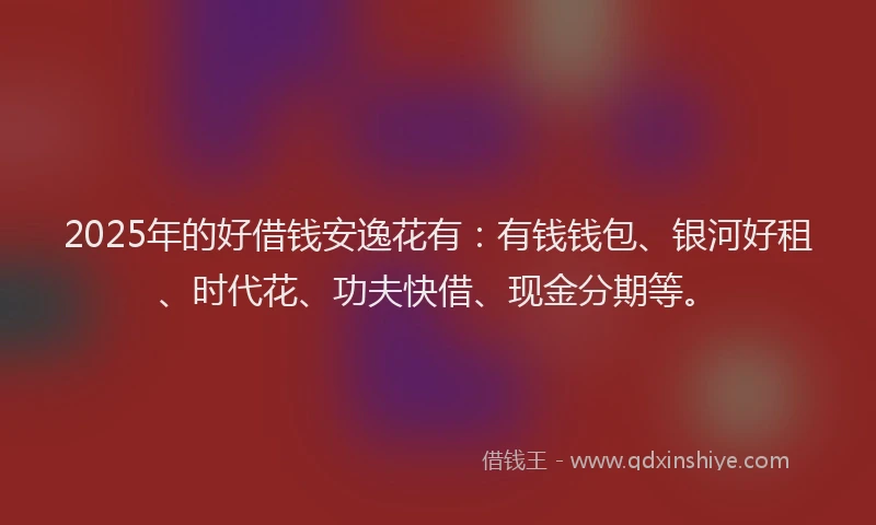 2025年的好借钱安逸花有：有钱钱包、银河好租、时代花、功夫快借、现金分期等。