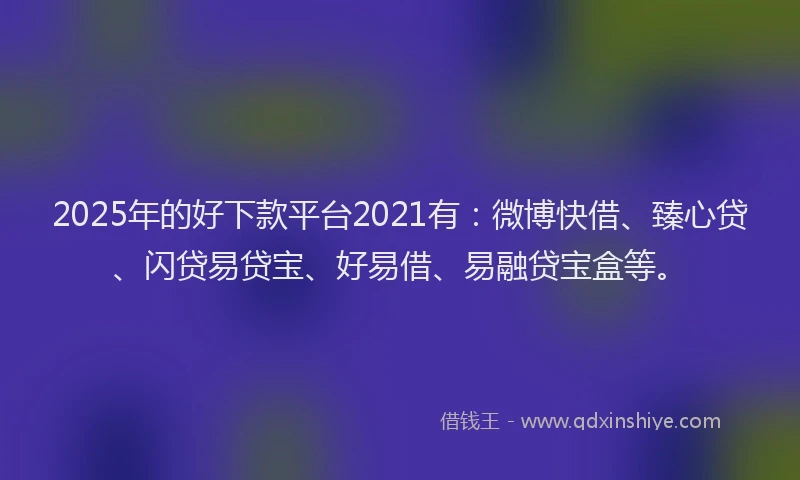 2025年的好下款平台2021有：微博快借、臻心贷、闪贷易贷宝、好易借、易融贷宝盒等。