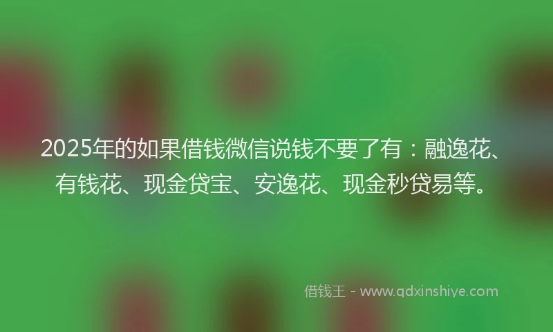 2025年的如果借钱微信说钱不要了有：融逸花、有钱花、现金贷宝、安逸花、现金秒贷易等。