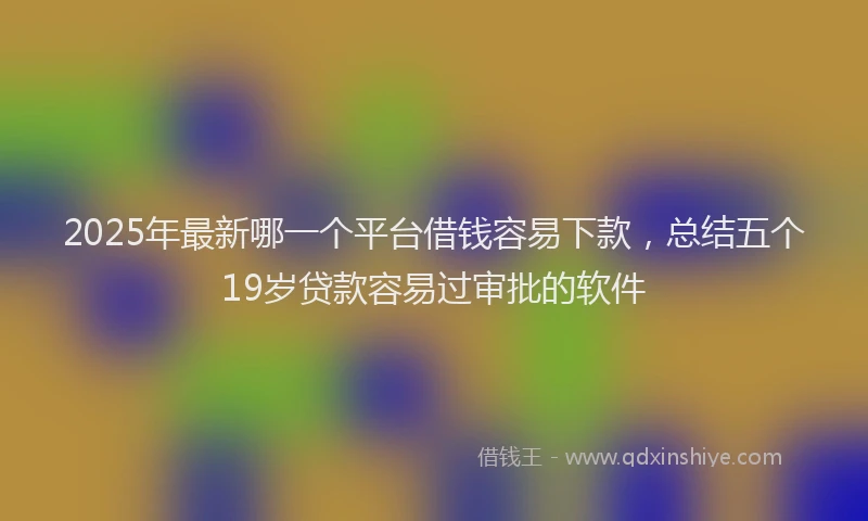 2025年最新哪一个平台借钱容易下款，总结五个19岁贷款容易过审批的软件