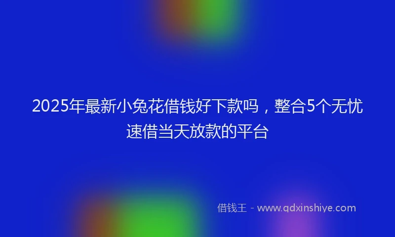 2025年最新小兔花借钱好下款吗，整合5个无忧速借当天放款的平台