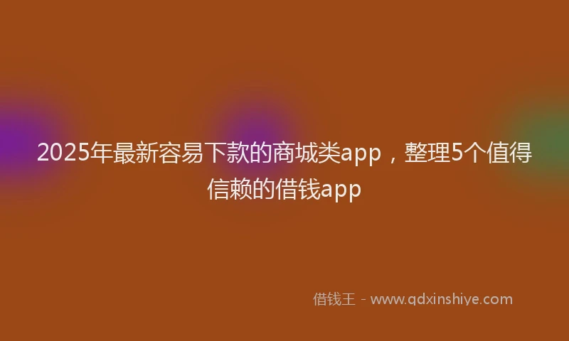 2025年最新容易下款的商城类app，整理5个值得信赖的借钱app