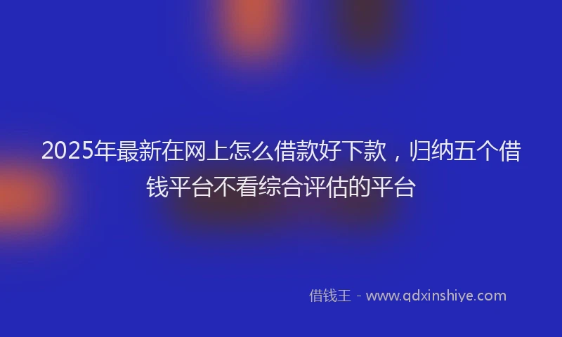 2025年最新在网上怎么借款好下款，归纳五个借钱平台不看综合评估的平台