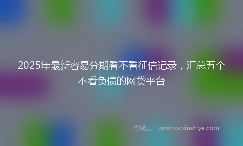 2025年最新容易分期看不看征信记录，汇总五个不看负债的网贷平台