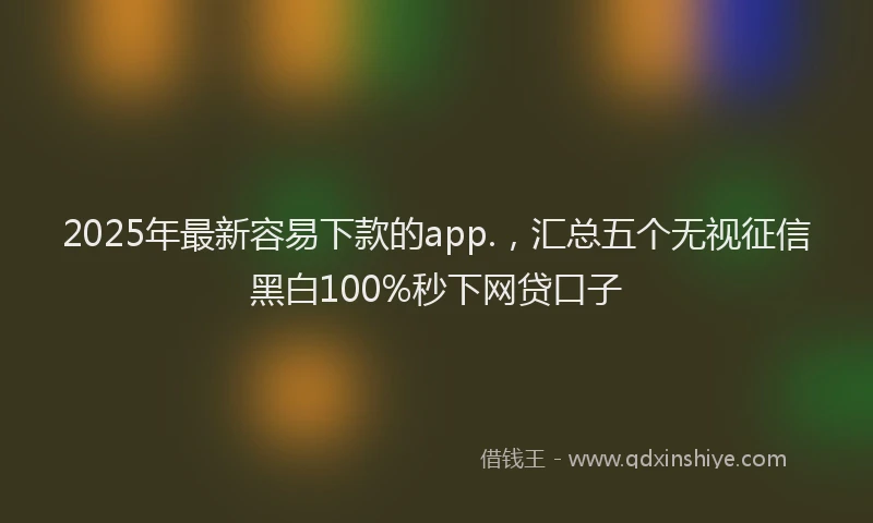 2025年最新容易下款的app.，汇总五个无视征信黑白100%秒下网贷口子