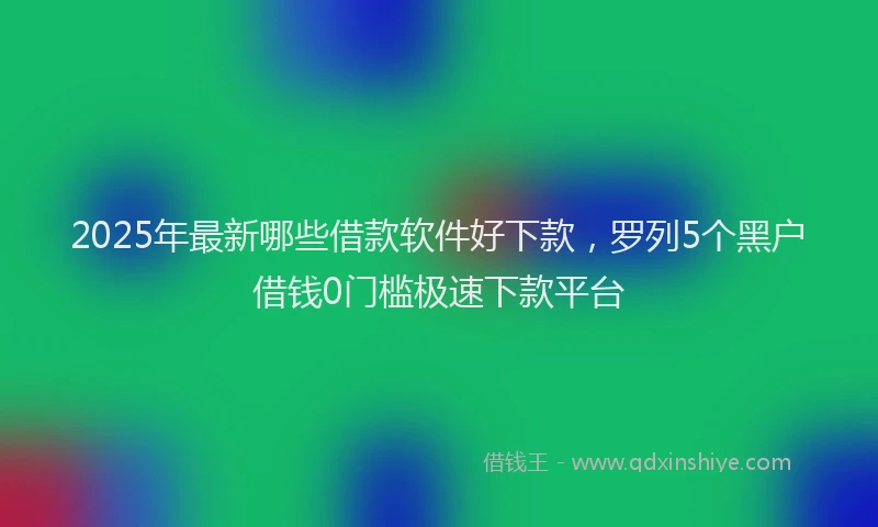 2025年最新哪些借款软件好下款，罗列5个黑户借钱0门槛极速下款平台