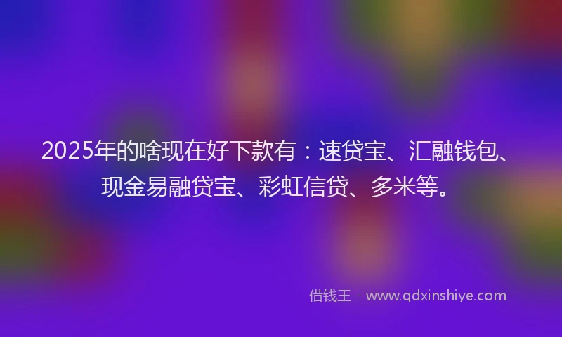 2025年的啥现在好下款有：速贷宝、汇融钱包、现金易融贷宝、彩虹信贷、多米等。