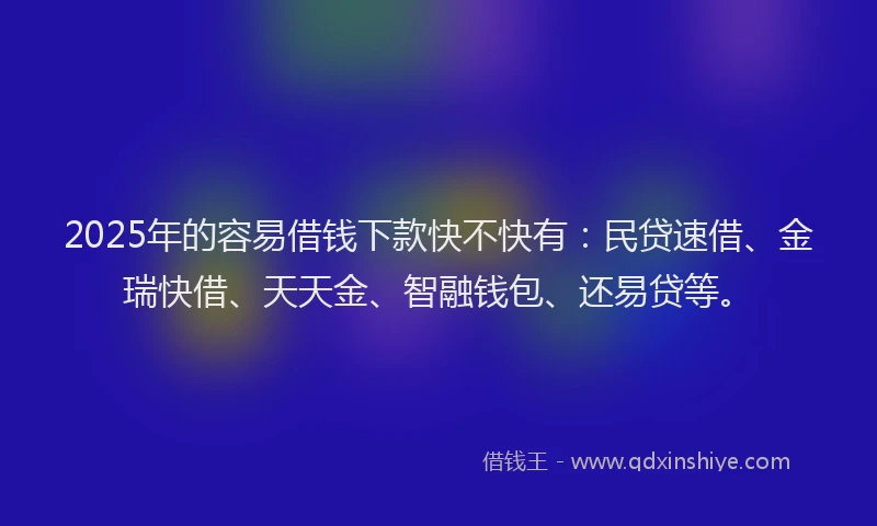 2025年的容易借钱下款快不快有：民贷速借、金瑞快借、天天金、智融钱包、还易贷等。