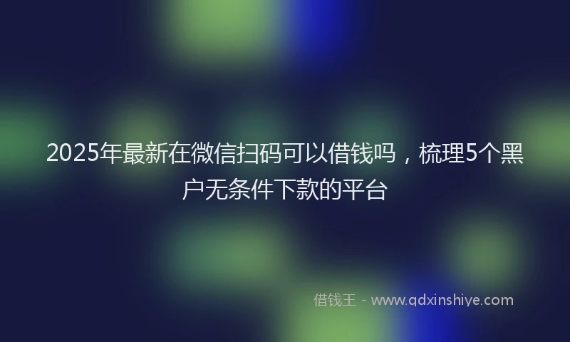2025年最新在微信扫码可以借钱吗，梳理5个黑户无条件下款的平台