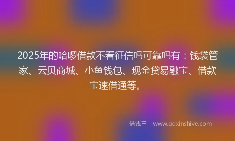 2025年的哈啰借款不看征信吗可靠吗有：钱袋管家、云贝商城、小鱼钱包、现金贷易融宝、借款宝速借通等。