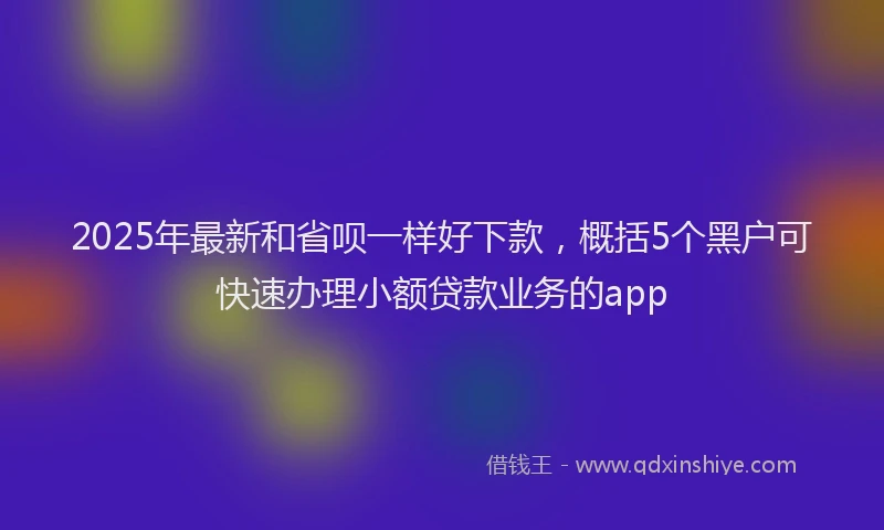 2025年最新和省呗一样好下款，概括5个黑户可快速办理小额贷款业务的app