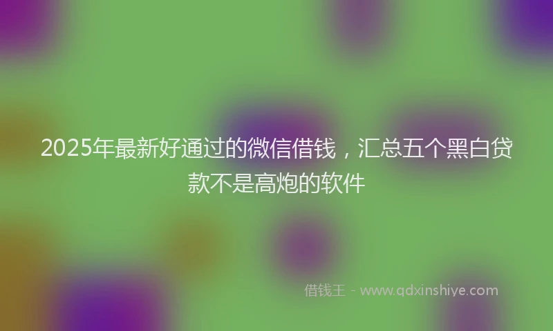 2025年最新好通过的微信借钱，汇总五个黑白贷款不是高炮的软件