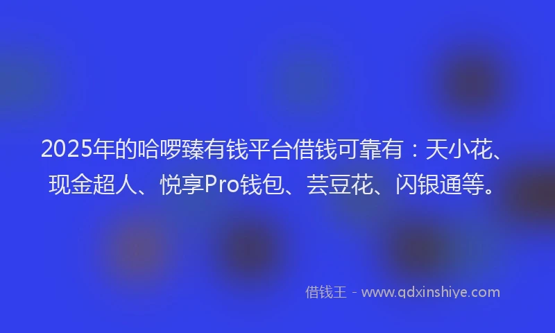 2025年的哈啰臻有钱平台借钱可靠有：天小花、现金超人、悦享Pro钱包、芸豆花、闪银通等。
