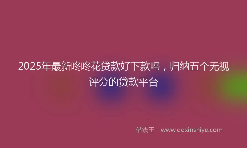 2025年最新咚咚花贷款好下款吗，归纳五个无视评分的贷款平台