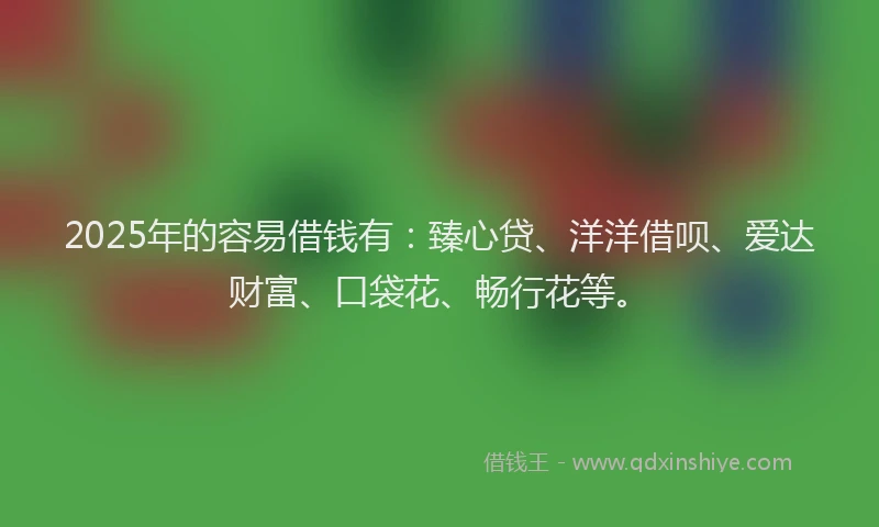 2025年的容易借钱有：臻心贷、洋洋借呗、爱达财富、口袋花、畅行花等。