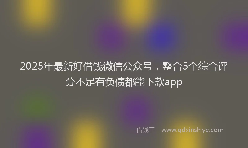 2025年最新好借钱微信公众号，整合5个综合评分不足有负债都能下款app