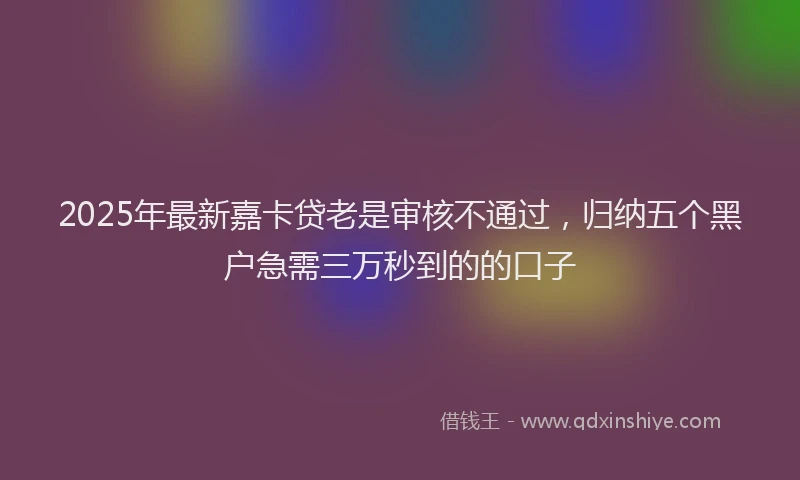 2025年最新嘉卡贷老是审核不通过，归纳五个黑户急需三万秒到的的口子