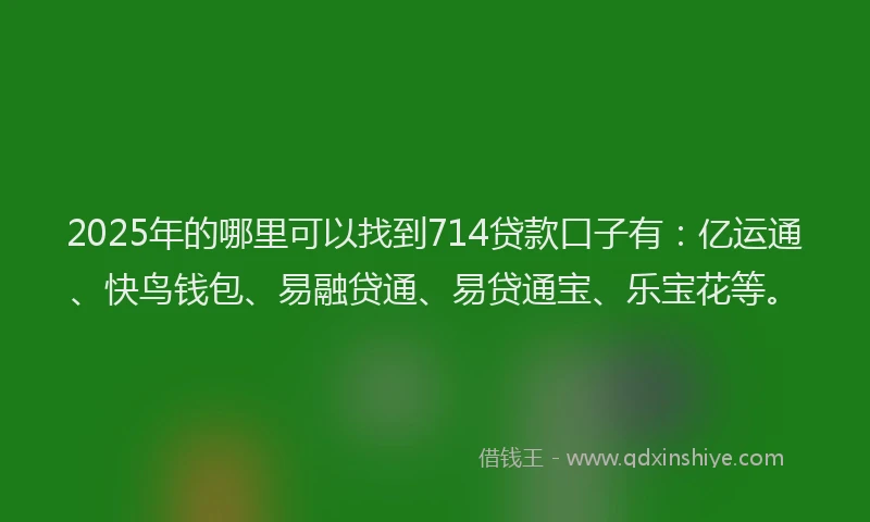 2025年的哪里可以找到714贷款口子有：亿运通、快鸟钱包、易融贷通、易贷通宝、乐宝花等。
