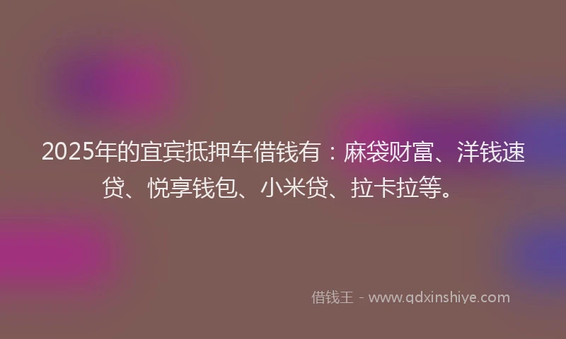 2025年的宜宾抵押车借钱有：麻袋财富、洋钱速贷、悦享钱包、小米贷、拉卡拉等。