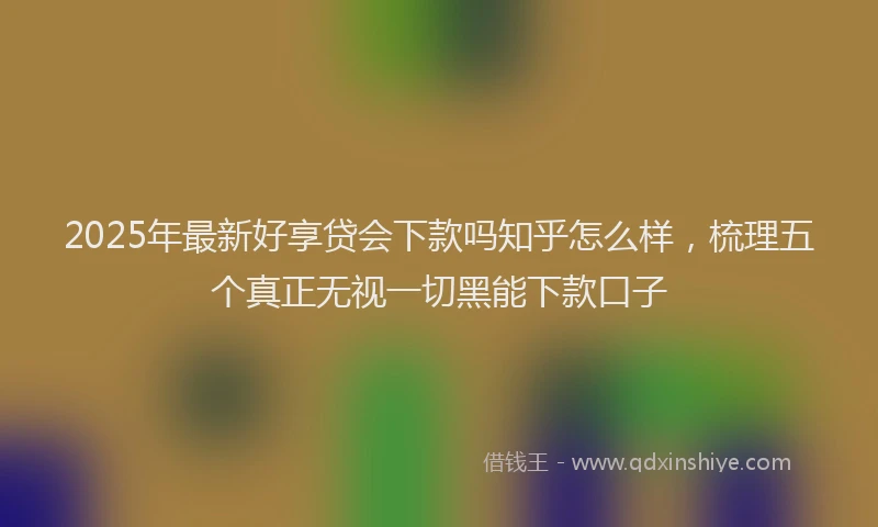 2025年最新好享贷会下款吗知乎怎么样，梳理五个真正无视一切黑能下款口子
